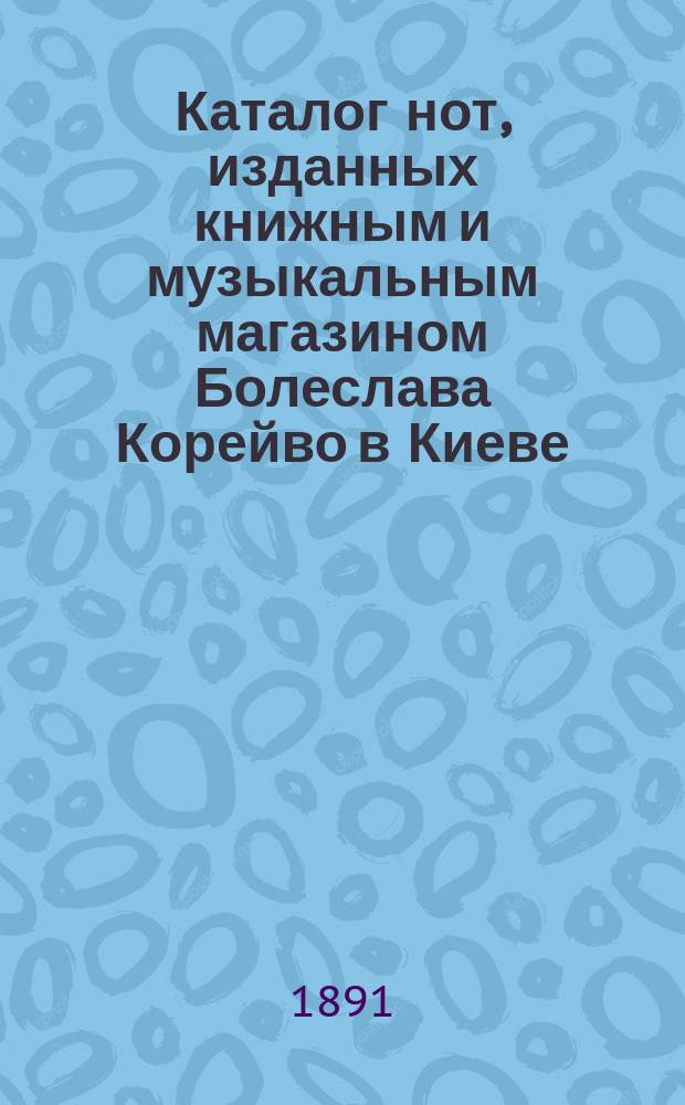 Каталог нот, изданных книжным и музыкальным магазином Болеслава Корейво в Киеве : С приб. каталога дешевых изд. рус. романсов для пения с акомпаниментом фортепиано, соч. о музыке и школ для разных инструментов