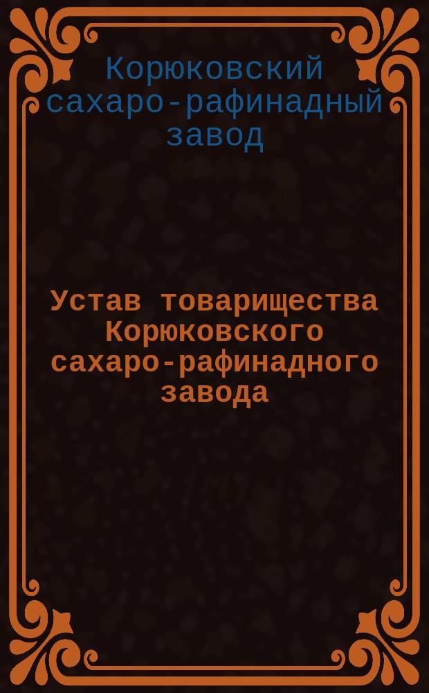 Устав товарищества Корюковского сахаро-рафинадного завода : ... Утв. 28 апр. 1876 г., с изм. Устава 18 мая 1879 г