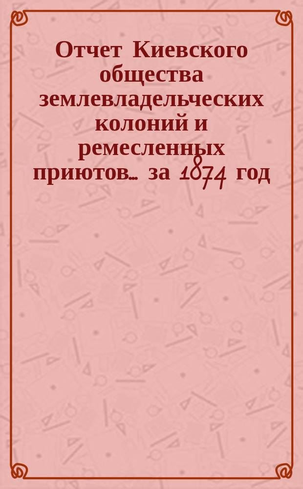 Отчет Киевского общества землевладельческих колоний и ремесленных приютов... [за 1874 год], читанный в общем собрании 16 марта 1875 г.