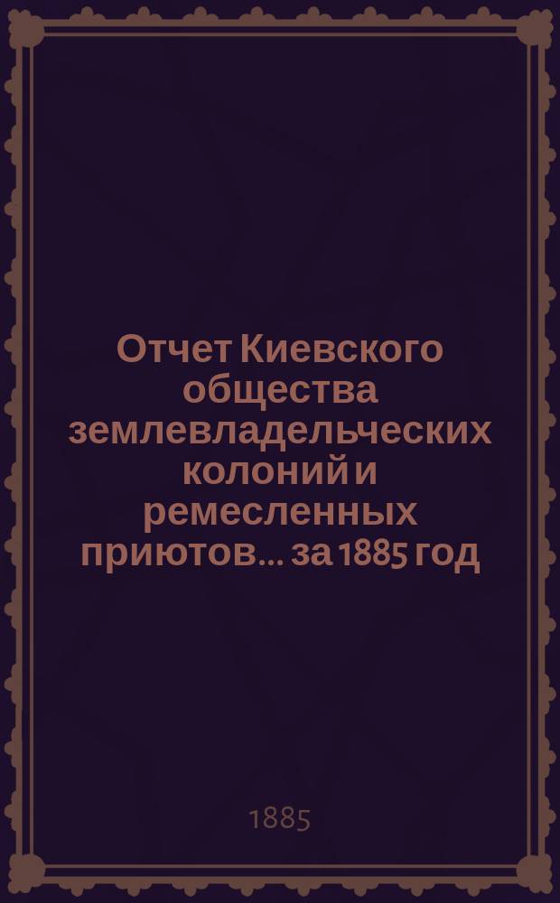 Отчет Киевского общества землевладельческих колоний и ремесленных приютов... за 1885 год