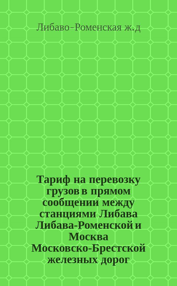 Тариф на перевозку грузов в прямом сообщении между станциями Либава Либава-Роменской и Москва Московско-Брестской железных дорог : При направлении грузов через Минск : Действителен с 1 сент. 1897 г