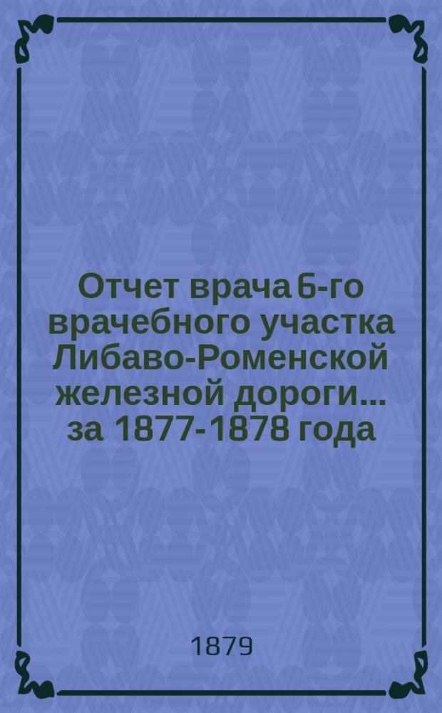 Отчет врача 6-го врачебного участка Либаво-Роменской железной дороги... ... за 1877-1878 года