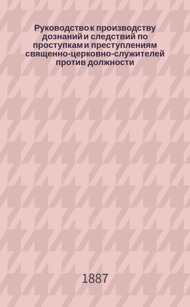 Руководство к производству дознаний и следствий по проступкам и преступлениям священно-церковно-служителей против должности, благочиния и благоповедения