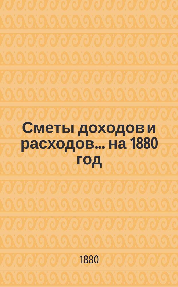 [Сметы доходов и расходов. ... на 1880 год