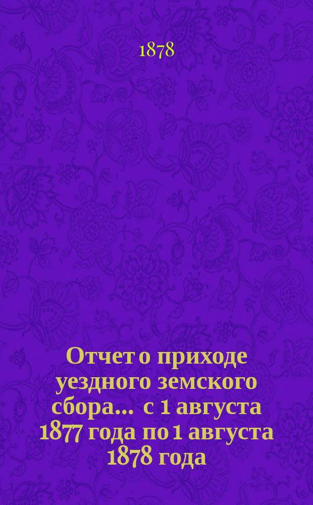 Отчет о приходе уездного земского сбора... ... с 1 августа 1877 года по 1 августа 1878 года