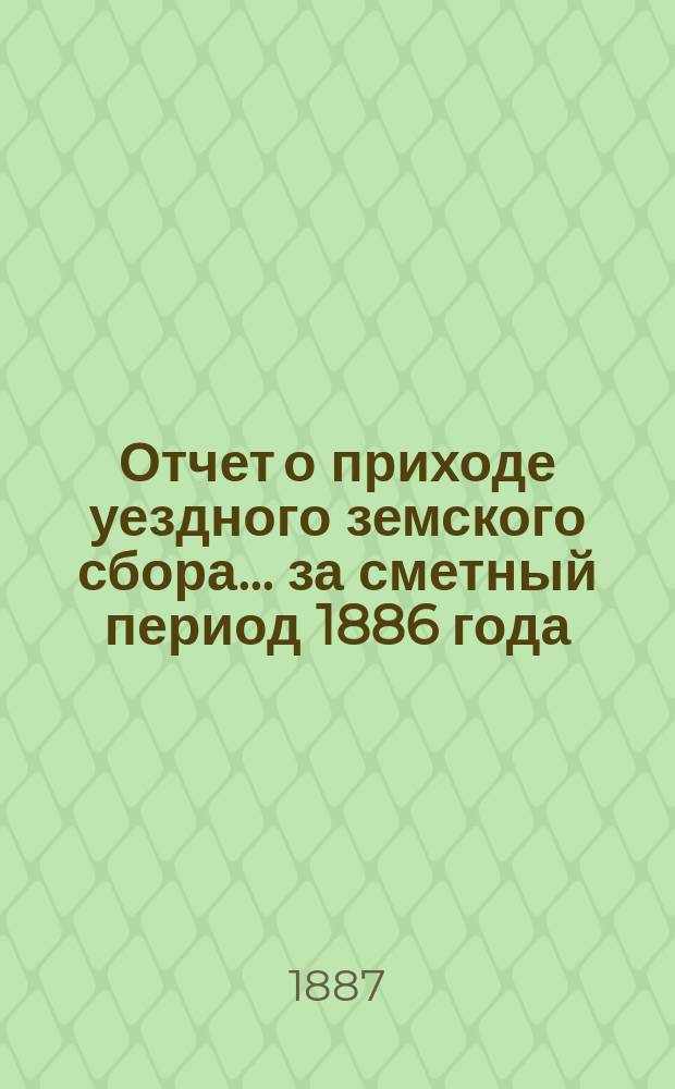 Отчет о приходе уездного земского сбора... ... за сметный период 1886 года (с 1-го января 1886 г. по 1-е июля 1887 года)