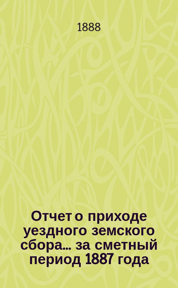 Отчет о приходе уездного земского сбора... ... за сметный период 1887 года (с 1-го января 1887 г. по 1-е июля 1888 года)