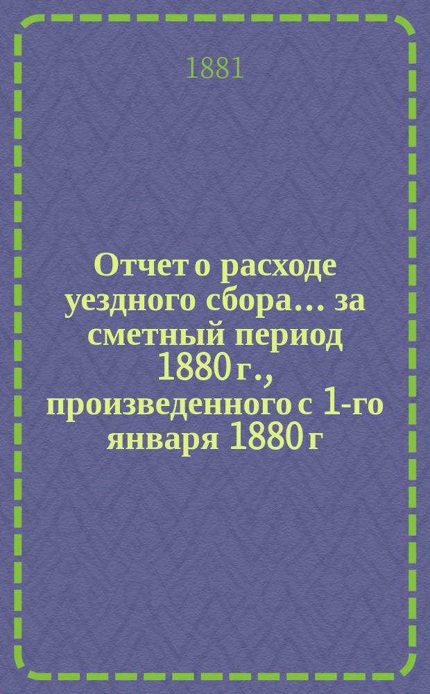 Отчет о расходе уездного сбора... ... за сметный период 1880 г., произведенного с 1-го января 1880 г. по 1-е июля 1881 г.