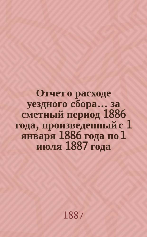 Отчет о расходе уездного сбора... ... за сметный период 1886 года, произведенный с 1 января 1886 года по 1 июля 1887 года
