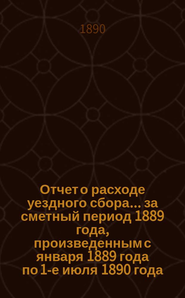 Отчет о расходе уездного сбора... ... за сметный период 1889 года, произведенным с января 1889 года по 1-е июля 1890 года