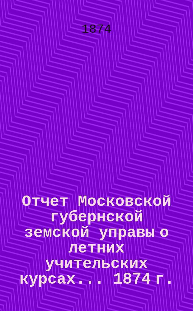 Отчет Московской губернской земской управы о летних учительских курсах... [1874 г.]