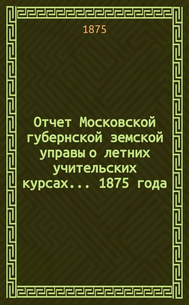 Отчет Московской губернской земской управы о летних учительских курсах... 1875 года