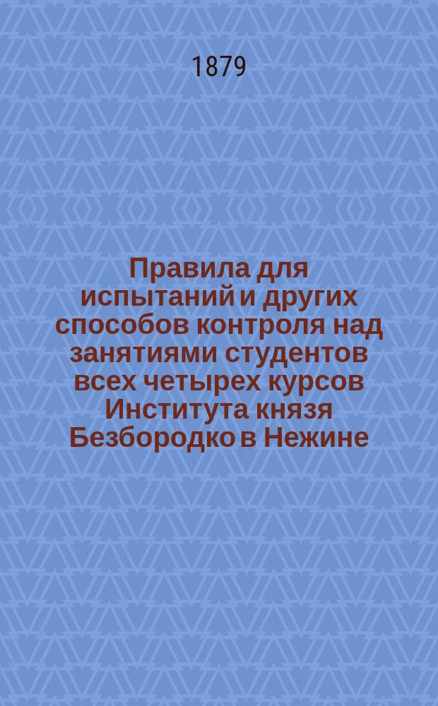 Правила для испытаний и других способов контроля над занятиями студентов всех четырех курсов Института князя Безбородко в Нежине, утвержденные г. министром народного просвещения 16-го декабря 1878 года