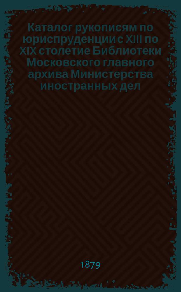 Каталог рукописям по юриспруденции с XIII по XIX столетие Библиотеки Московского главного архива Министерства иностранных дел