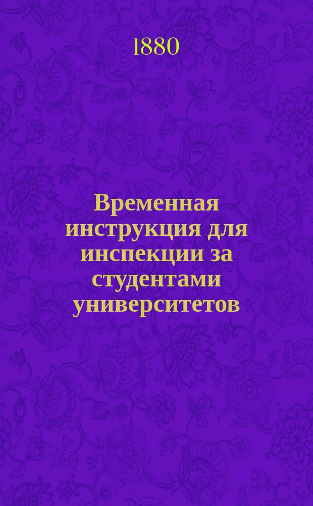 Временная инструкция для инспекции за студентами университетов: Московского, Харьковского, Новороссийского, Казанского и св. Владимира : Утв. министром народного просвещения 26 окт. 1879 г.