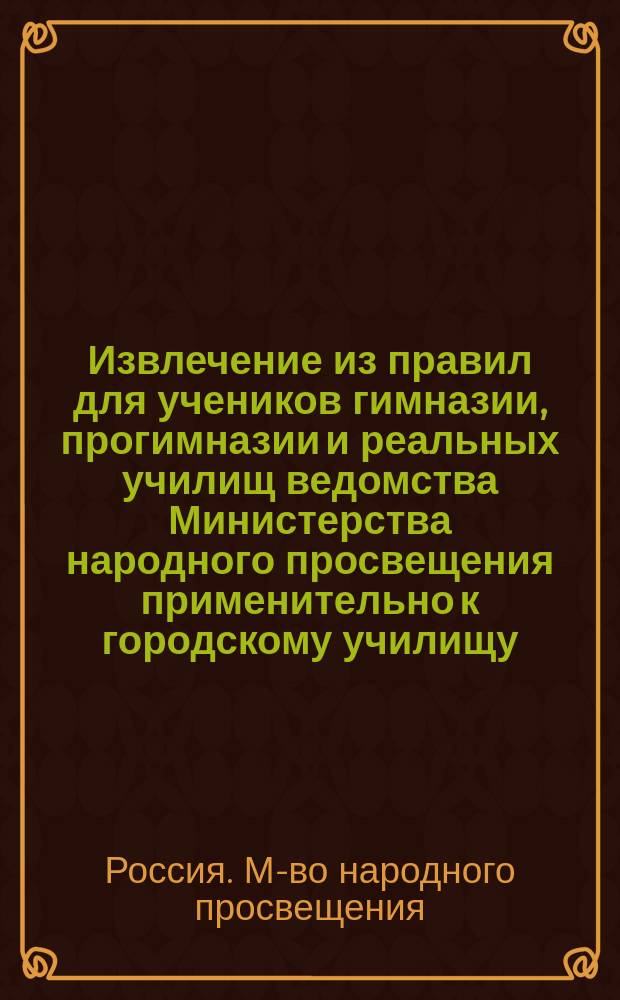 Извлечение из правил для учеников гимназии, прогимназии и реальных училищ ведомства Министерства народного просвещения применительно к городскому училищу : Утв... 4-го мая 1874 г