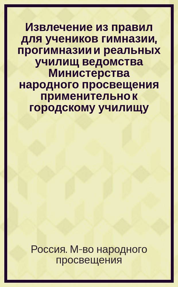 Извлечение из правил для учеников гимназии, прогимназии и реальных училищ ведомства Министерства народного просвещения применительно к городскому училищу : Утв... 4-го мая 1874 г