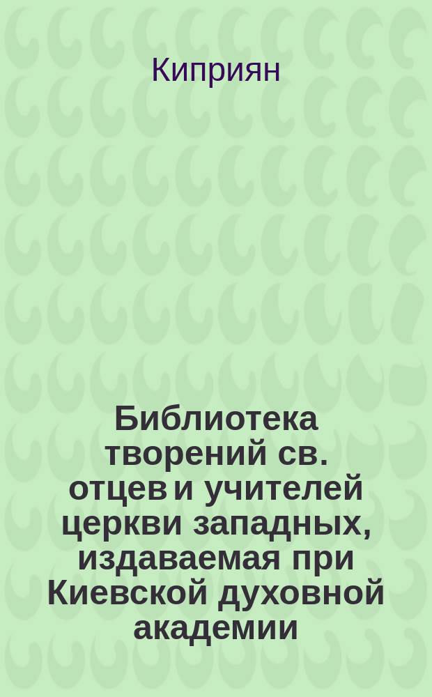 Библиотека творений св. отцев и учителей церкви западных, издаваемая при Киевской духовной академии : Кн. 1-. Кн. 2 : Творения святого священномученика Киприяна епископа Карфагенского