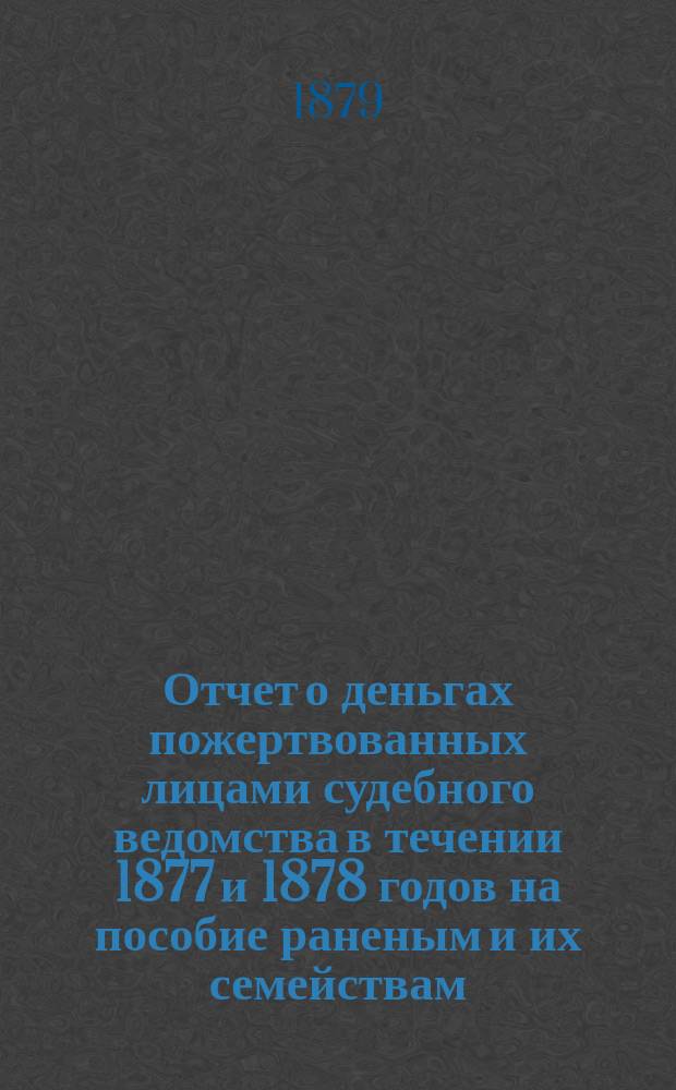 Отчет о деньгах пожертвованных лицами судебного ведомства в течении 1877 и 1878 годов на пособие раненым и их семействам