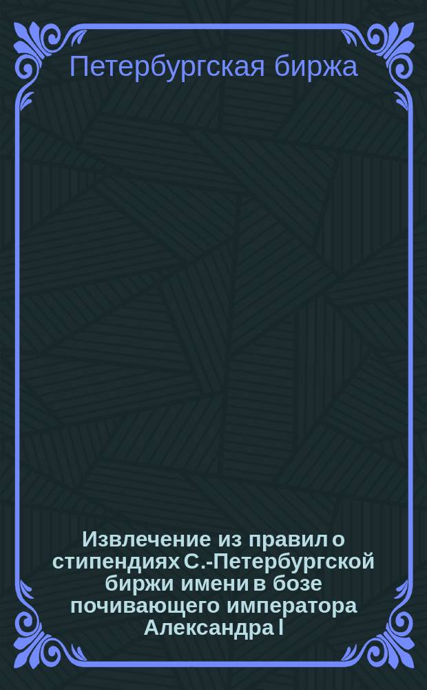 Извлечение из правил о стипендиях С.-Петербургской биржи имени в бозе почивающего императора Александра I, (учрежденных... 16 декабря 1877 г....)