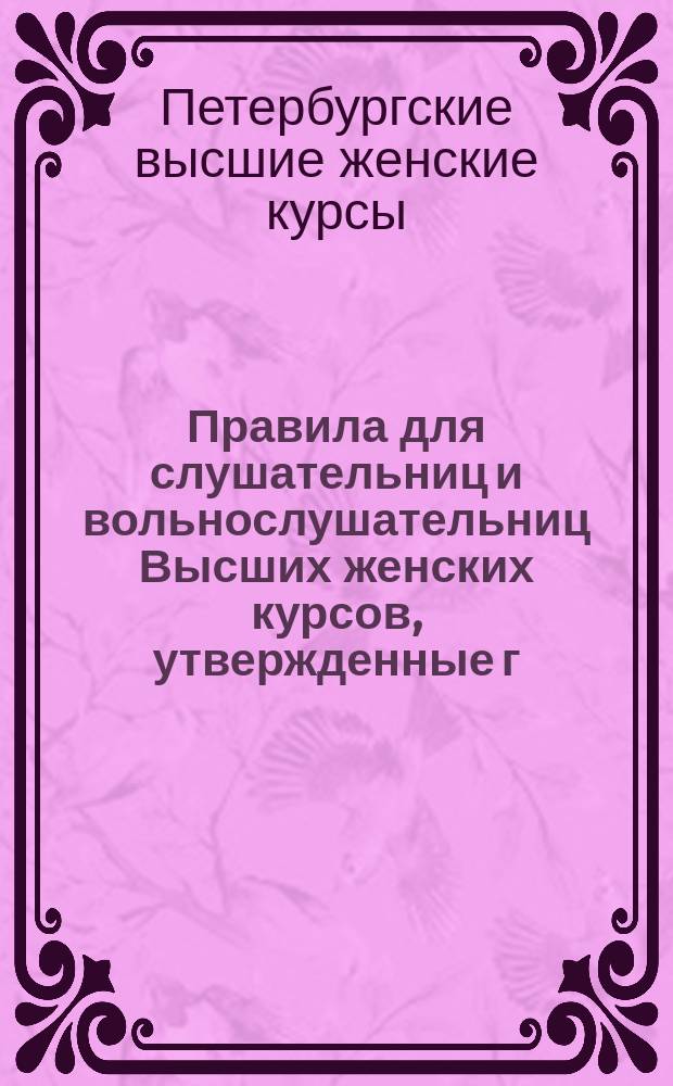 Правила для слушательниц и вольнослушательниц Высших женских курсов, утвержденные г. попечителем С.-Петербургского учебного округа, согласно главным основаниям, указанным господином министром народного просвещения...
