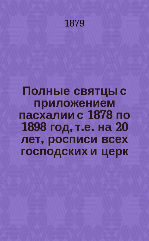 Полные святцы с приложением пасхалии с 1878 по 1898 год, т.е. на 20 лет, росписи всех господских и церк. праздн. и установлений, тропарей и кондаков воскресных, на все двунадесятые и великие церковные праздники, указателя дней памяти явления и празднования чудотворных икон пресвятыя Богородицы и алфавитной росписи святых, празднуемых православною церковью, с показанием времени празднования