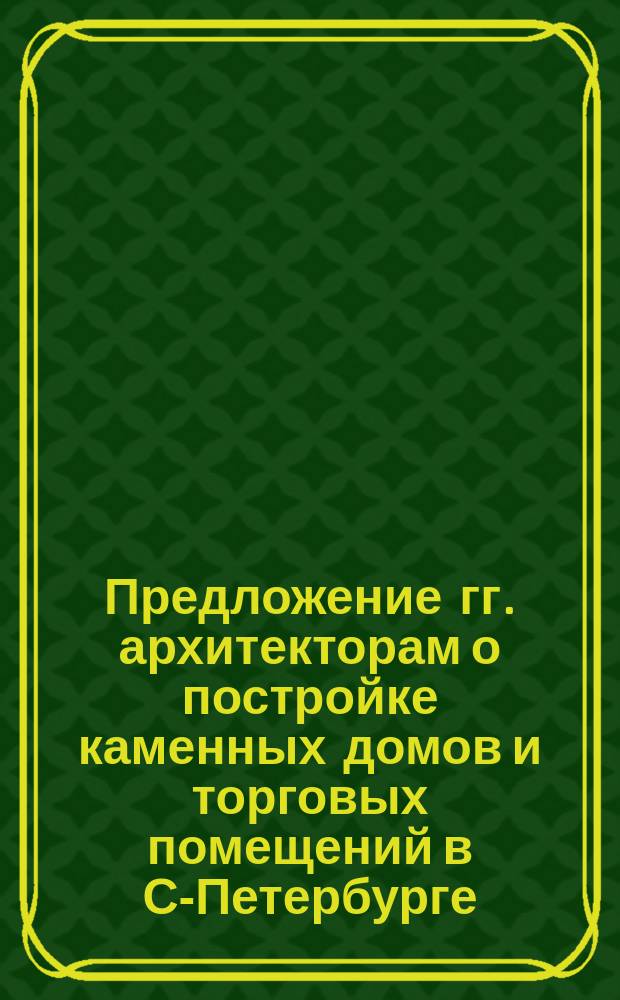 Предложение гг. архитекторам о постройке каменных домов и торговых помещений в С-Петербурге