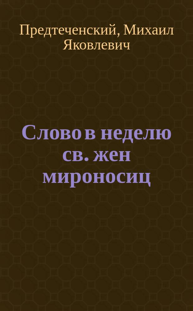 [Слово в неделю св. жен мироносиц (произнесенное в Исаакиевском соборе священником М. Предтеченским 15 апреля 1897 г.)]