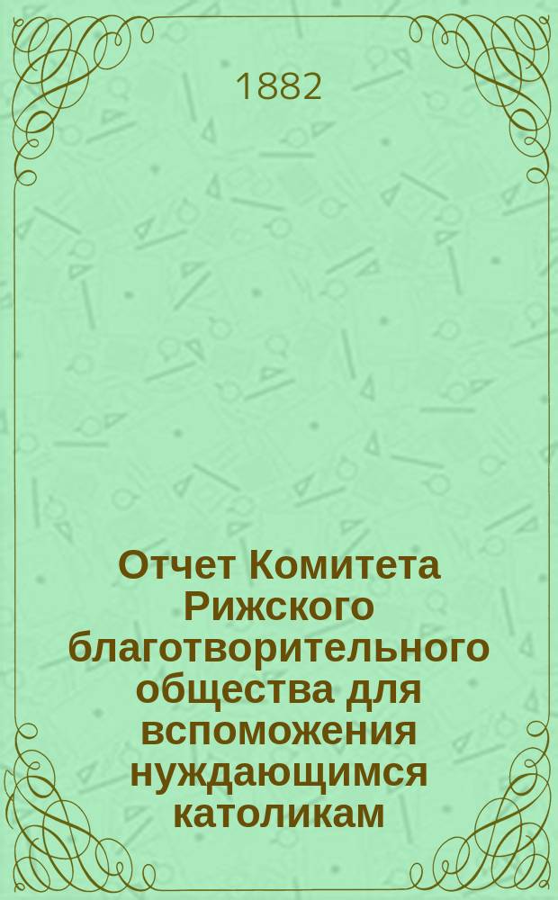 Отчет Комитета Рижского благотворительного общества для вспоможения нуждающимся католикам, проживающим в г. Риге, о приходе и расходе сумм, а равно о деятельности его... ... за 1881 год