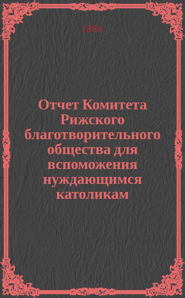 Отчет Комитета Рижского благотворительного общества для вспоможения нуждающимся католикам, проживающим в г. Риге, о приходе и расходе сумм, а равно о деятельности его... ... за 1885 год