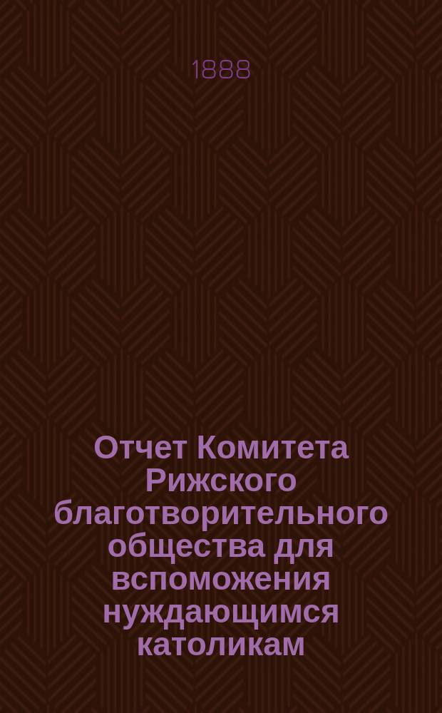 Отчет Комитета Рижского благотворительного общества для вспоможения нуждающимся католикам, проживающим в г. Риге, о приходе и расходе сумм, а равно о деятельности его... ... за 1887 год