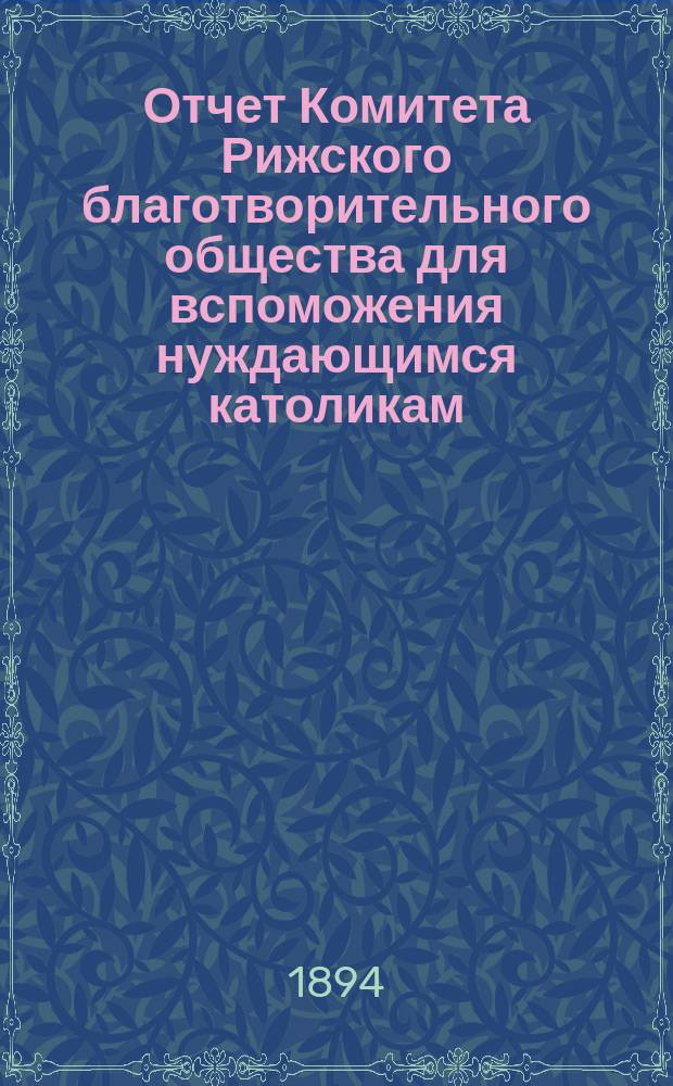 Отчет Комитета Рижского благотворительного общества для вспоможения нуждающимся католикам, проживающим в г. Риге, о приходе и расходе сумм, а равно о деятельности его... ... за 1893 год