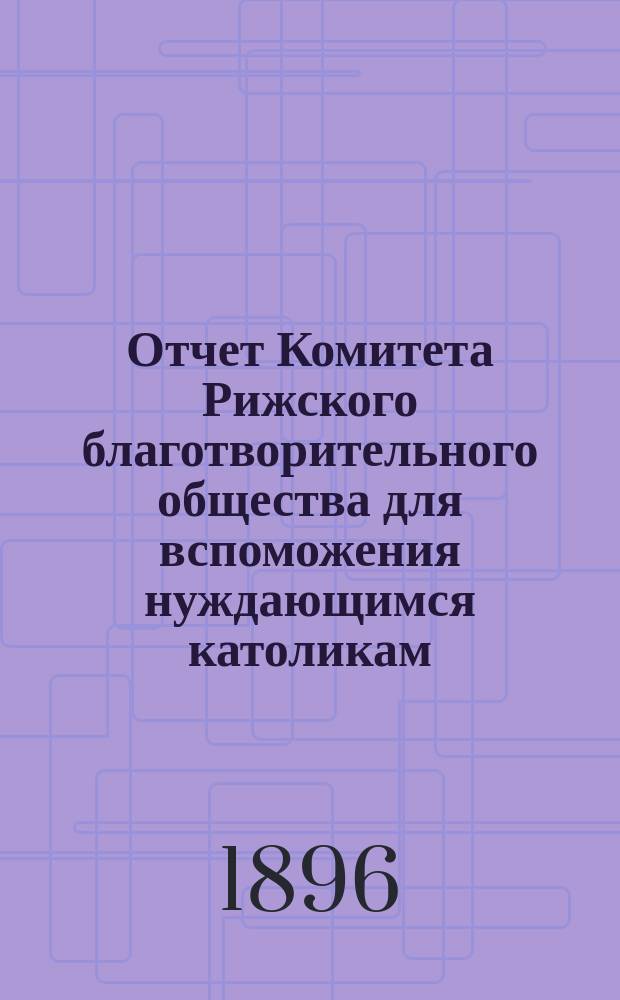 Отчет Комитета Рижского благотворительного общества для вспоможения нуждающимся католикам, проживающим в г. Риге, о приходе и расходе сумм, а равно о деятельности его... ... за 1895 год