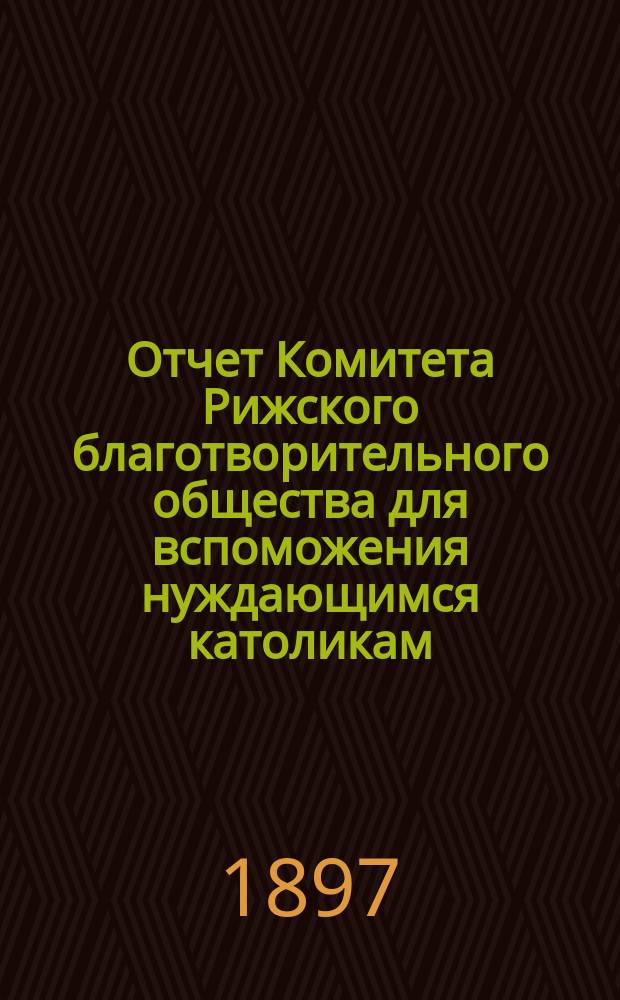 Отчет Комитета Рижского благотворительного общества для вспоможения нуждающимся католикам, проживающим в г. Риге, о приходе и расходе сумм, а равно о деятельности его... ... за 1896 год