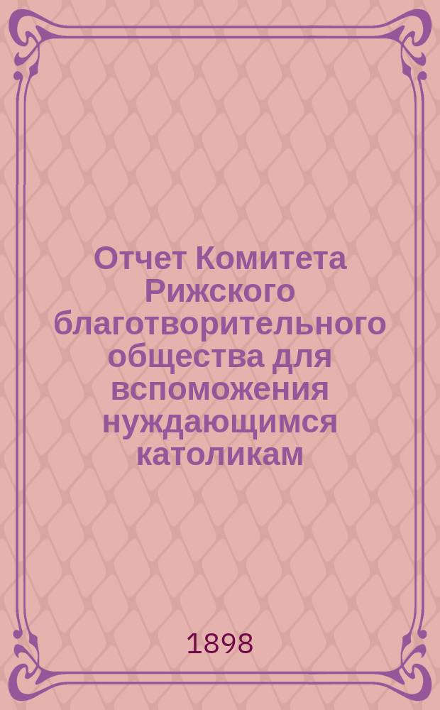 Отчет Комитета Рижского благотворительного общества для вспоможения нуждающимся католикам, проживающим в г. Риге, о приходе и расходе сумм, а равно о деятельности его... ... за 1897 год