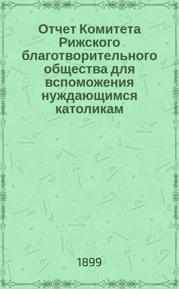 Отчет Комитета Рижского благотворительного общества для вспоможения нуждающимся католикам, проживающим в г. Риге, о приходе и расходе сумм, а равно о деятельности его... ... за 1898 год
