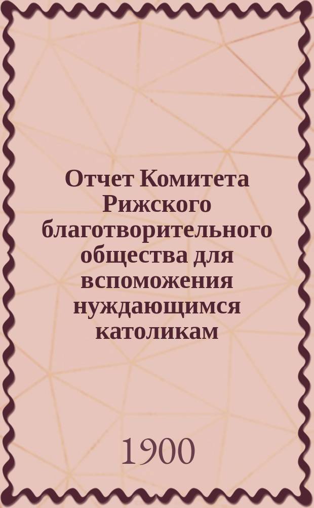 Отчет Комитета Рижского благотворительного общества для вспоможения нуждающимся католикам, проживающим в г. Риге, о приходе и расходе сумм, а равно о деятельности его... ... за 1899 год