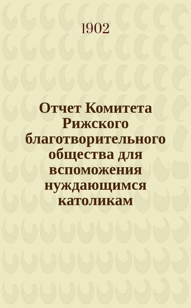 Отчет Комитета Рижского благотворительного общества для вспоможения нуждающимся католикам, проживающим в г. Риге, о приходе и расходе сумм, а равно о деятельности его... ... за 1901 г.