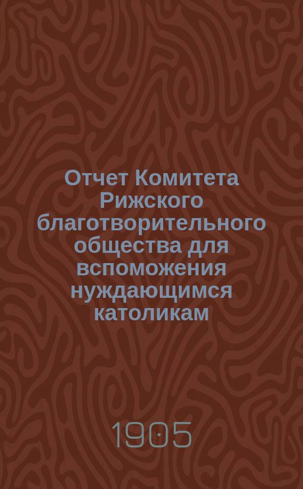 Отчет Комитета Рижского благотворительного общества для вспоможения нуждающимся католикам, проживающим в г. Риге, о приходе и расходе сумм, а равно о деятельности его... ... за 1904 г.
