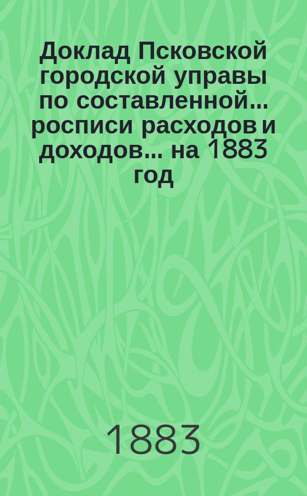 Доклад Псковской городской управы по составленной... росписи расходов и доходов. ... на 1883 год...