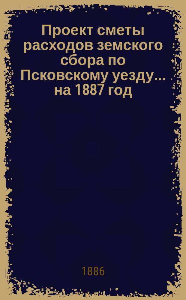 Проект сметы расходов земского сбора по Псковскому уезду... ... на 1887 год