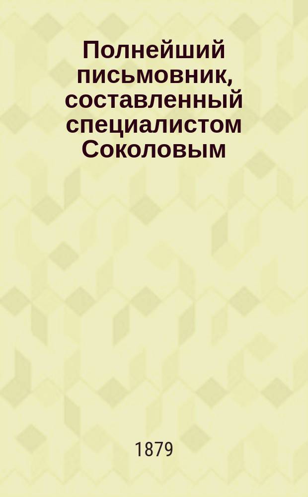 Полнейший письмовник, составленный специалистом Соколовым : Самоучитель к составлению всякого рода писем, коммерческих, родственных, дружеских... : С доп. особого прибавления..
