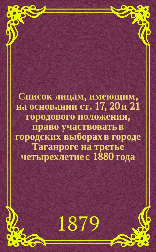 Список лицам, имеющим, на основании ст. 17, 20 и 21 городового положения, право участвовать в городских выборах в городе Таганроге на третье четырехлетие с 1880 года. Статьи городового положения