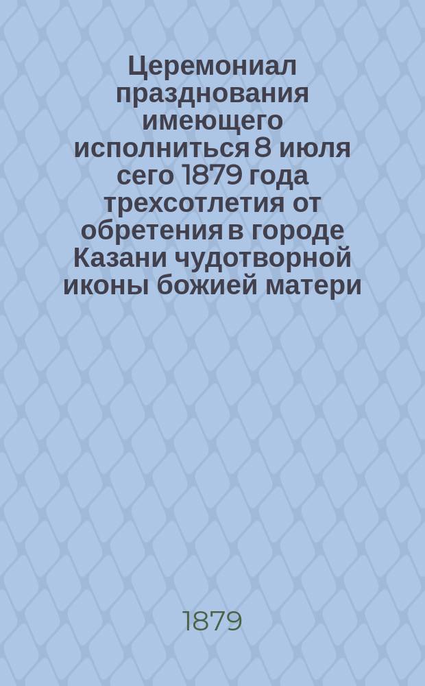 Церемониал празднования имеющего исполниться 8 июля сего 1879 года трехсотлетия от обретения в городе Казани чудотворной иконы божией матери, именуемой Казанскою