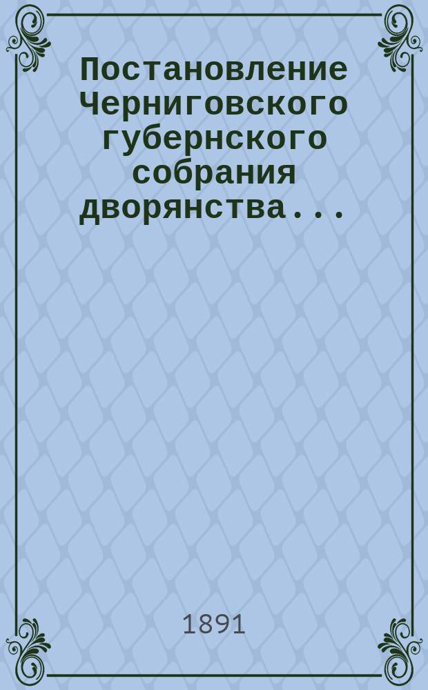 Постановление Черниговского губернского собрания дворянства.. : [С прил.]. ... обыкновенного и чрезвычайного, 1890 года