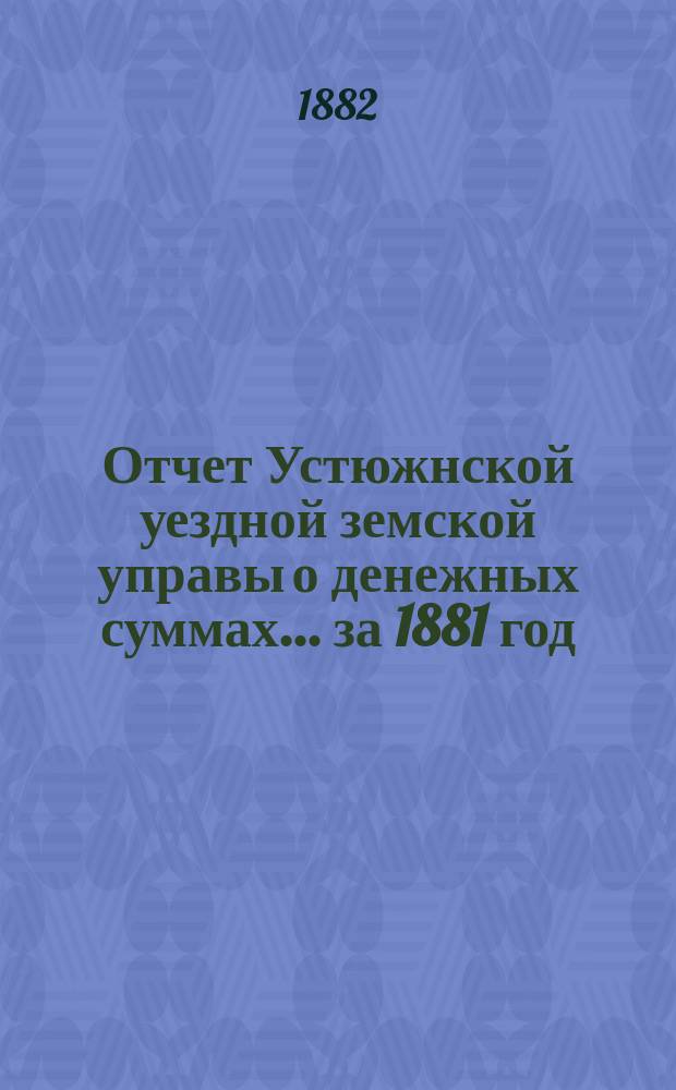 Отчет Устюжнской уездной земской управы о денежных суммах... ... за 1881 год