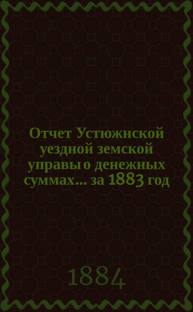 Отчет Устюжнской уездной земской управы о денежных суммах... ... за 1883 год