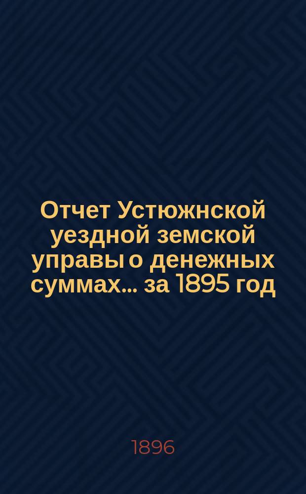 Отчет Устюжнской уездной земской управы о денежных суммах... ... за 1895 год