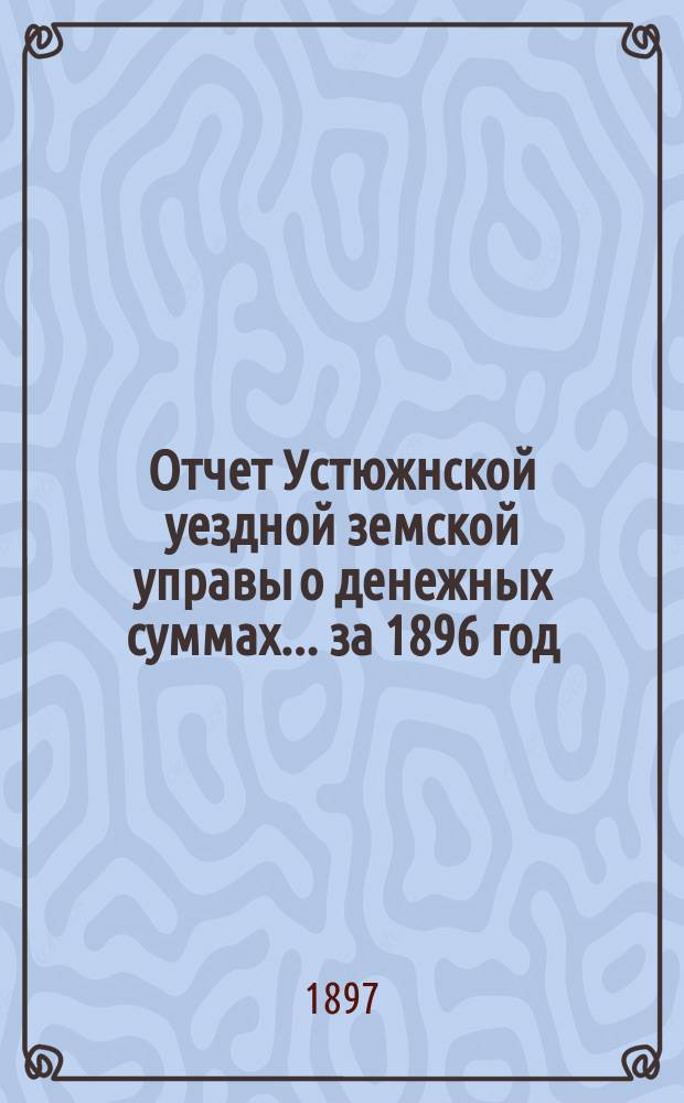 Отчет Устюжнской уездной земской управы о денежных суммах... ... за 1896 год