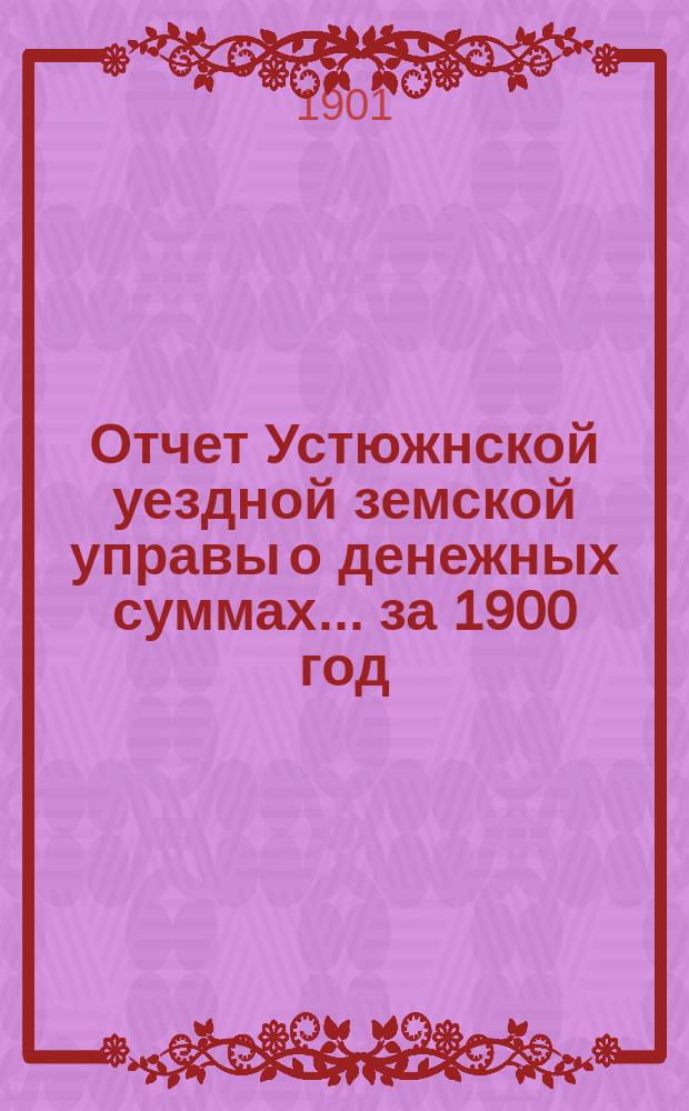 Отчет Устюжнской уездной земской управы о денежных суммах... ... за 1900 год